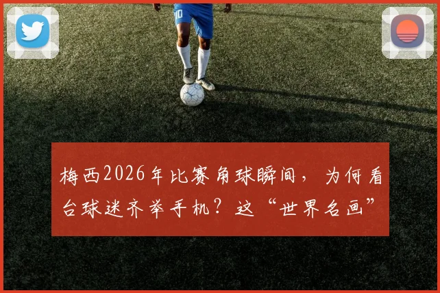 梅西2026年比赛角球瞬间，为何看台球迷齐举手机？这“世界名画”背后的三个真相