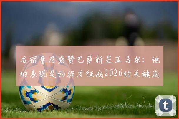 名宿鲁尼盛赞巴萨新星亚马尔:他的表现是西班牙征战2026的关键底气,技术特点获多方对比