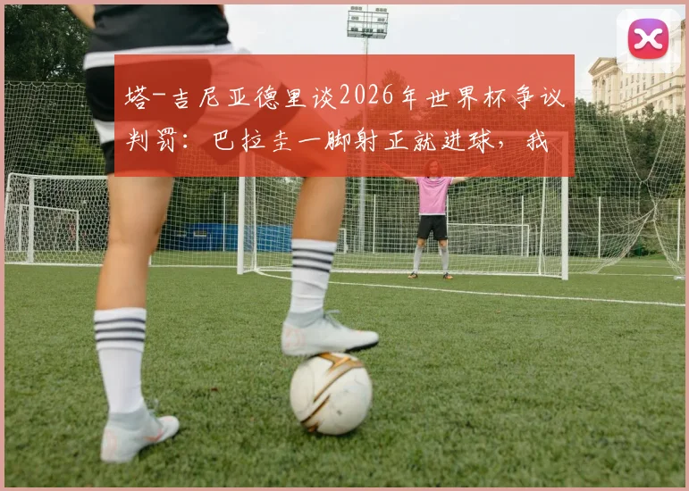 塔-吉尼亚德里谈2026年世界杯争议判罚：巴拉圭一脚射正就进球，我那记进球凭什么被判犯规？体育迷热议背后的裁判尺度分析