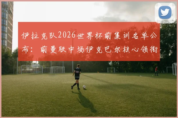 伊拉克队2026世界杯前集训名单公布:前曼联中场伊克巴尔核心领衔,归化强援值得关注