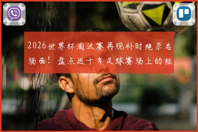 2026世界杯淘汰赛再现补时绝杀名场面！盘点近十年足球赛场上的经典读秒逆转
