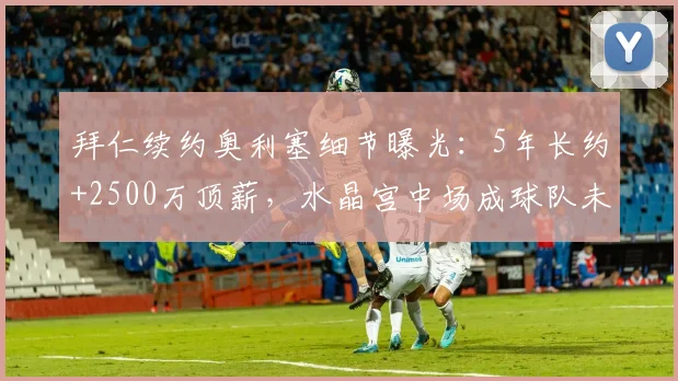 拜仁续约奥利塞细节曝光:5年长约+2500万顶薪,水晶宫中场成球队未来核心,谈判进展几何?