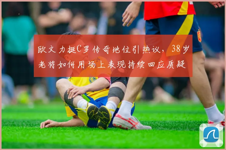 欧文力挺C罗传奇地位引热议,38岁老将如何用场上表现持续回应质疑