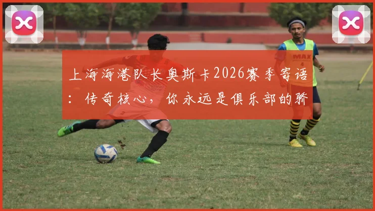 上海海港队长奥斯卡2026赛季寄语：传奇核心，你永远是俱乐部的骄傲与基石