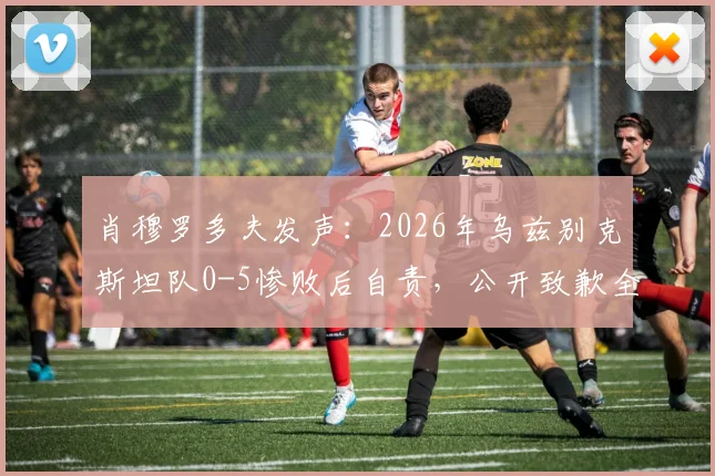 肖穆罗多夫发声:2026年乌兹别克斯坦队0-5惨败后自责,公开致歉全力拼搏的球员