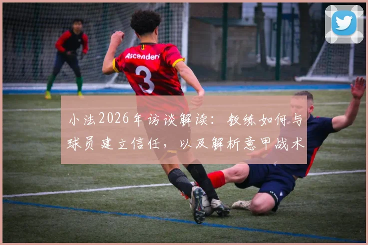 小法2026年访谈解读：教练如何与球员建立信任，以及解析意甲战术的复杂意图