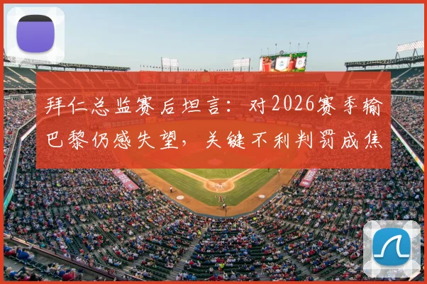 拜仁总监赛后坦言:对2026赛季输巴黎仍感失望,关键不利判罚成焦点,深度复盘欧冠出局历程
