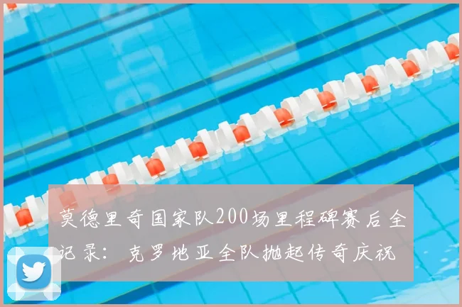 莫德里奇国家队200场里程碑赛后全记录：克罗地亚全队抛起传奇庆祝，魔笛生涯高光时刻回顾