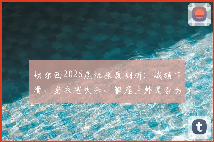 切尔西2026危机深度剖析:战绩下滑、更衣室失和,解雇主帅是否为唯一出路?球员真实想法曝光
