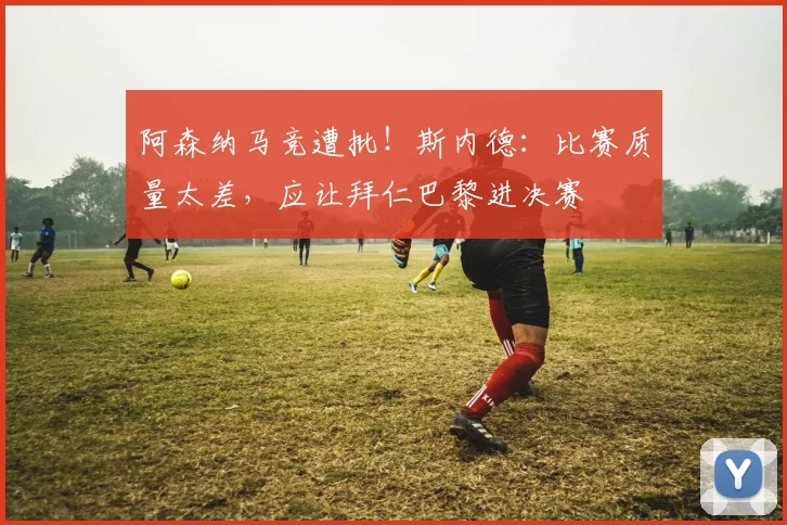 阿森纳马竞遭批！斯内德：比赛质量太差，应让拜仁巴黎进决赛