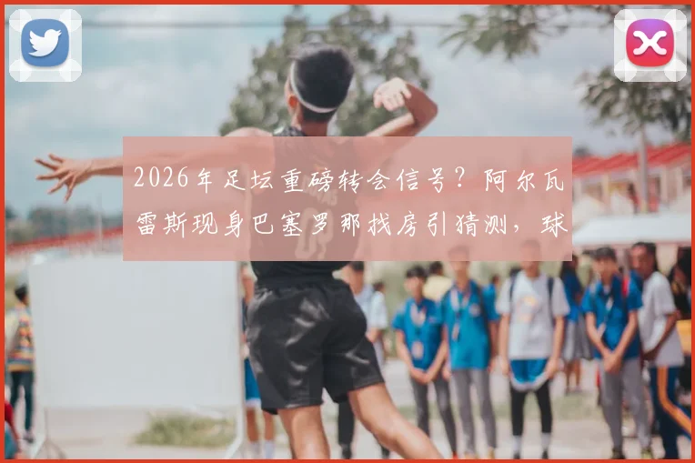 2026年足坛重磅转会信号?阿尔瓦雷斯现身巴塞罗那找房引猜测,球迷:这笔交易几成真?