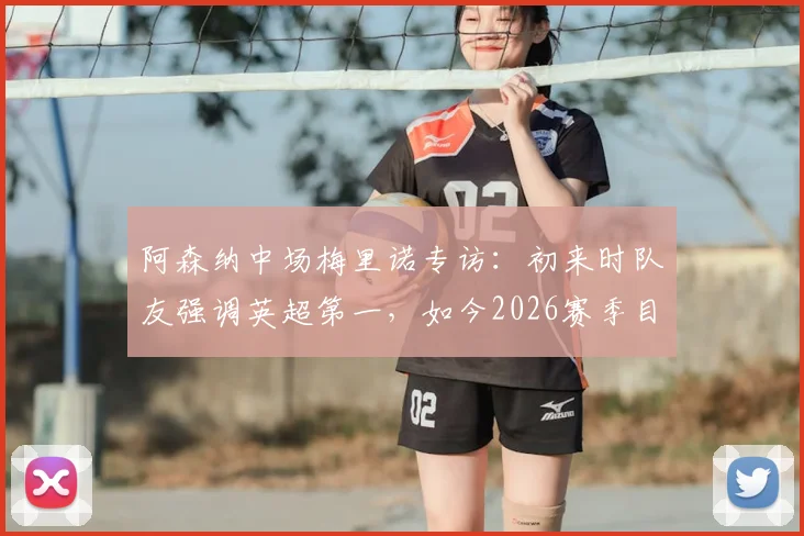 阿森纳中场梅里诺专访：初来时队友强调英超第一，如今2026赛季目标剑指双冠