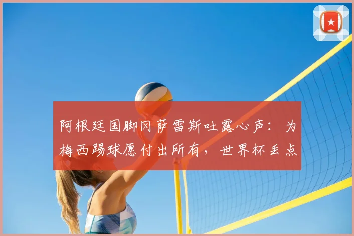 阿根廷国脚冈萨雷斯吐露心声：为梅西踢球愿付出所有，世界杯丢点后如何走出心理阴影