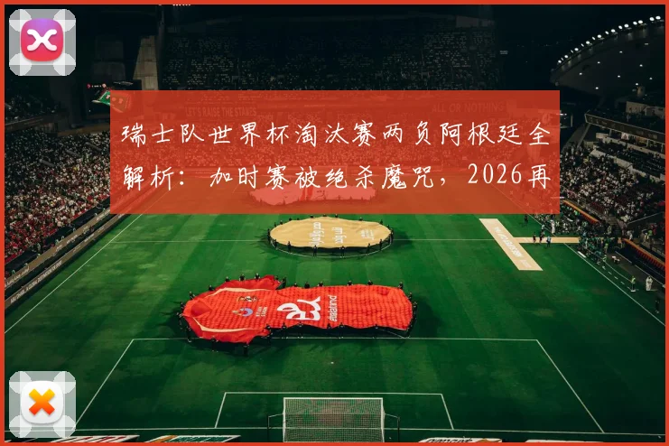 瑞士队世界杯淘汰赛两负阿根廷全解析:加时赛被绝杀魔咒,2026再遇前景深度分析