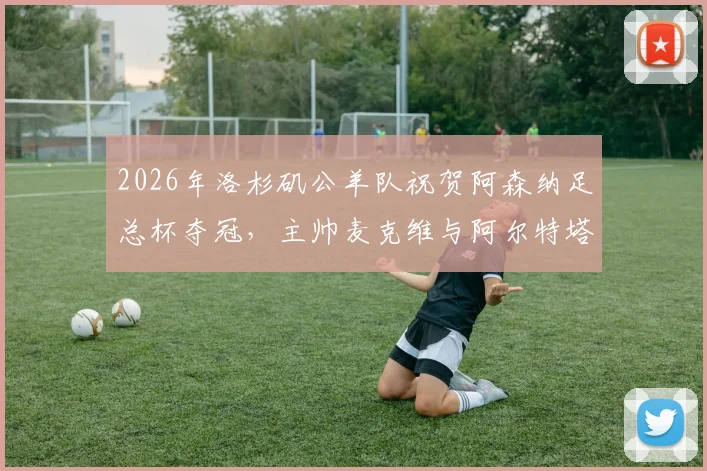 2026年洛杉矶公羊队祝贺阿森纳足总杯夺冠，主帅麦克维与阿尔特塔友谊引热议
