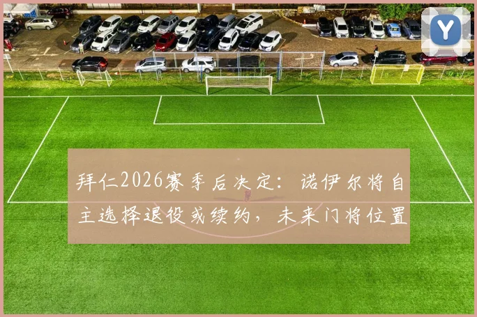拜仁2026赛季后决定：诺伊尔将自主选择退役或续约，未来门将位置引关注