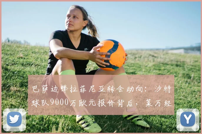 巴萨边锋拉菲尼亚转会动向：沙特球队9000万欧元报价背后，莱万经纪人皮尼扎哈维的运作角色分析