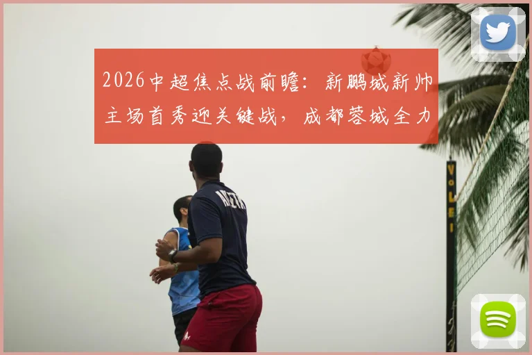 2026中超焦点战前瞻:新鹏城新帅主场首秀迎关键战,成都蓉城全力出击欲巩固榜首