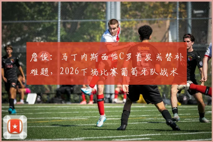 詹俊：马丁内斯面临C罗首发或替补难题，2026下场比赛葡萄牙队战术调整关键解析