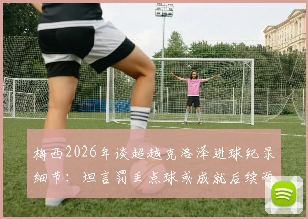 梅西2026年谈超越克洛泽进球纪录细节:坦言罚丢点球或成就后续两粒关键进球,完整采访解读