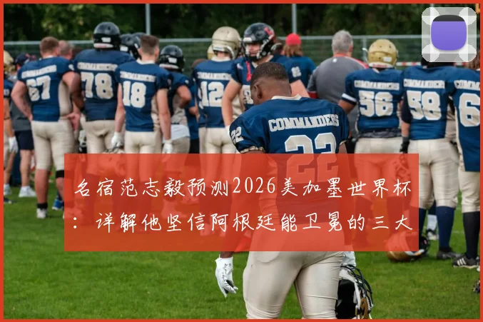 名宿范志毅预测2026美加墨世界杯:详解他坚信阿根廷能卫冕的三大理由,并分析梅西淡出后的球队前景