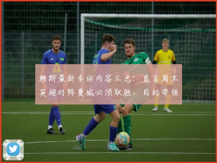 赖斯最新专访内容汇总：直言周末英超对阵曼城必须取胜，目标带领阿森纳冲击2026欧冠决赛席位