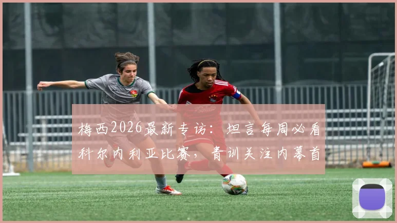 梅西2026最新专访：坦言每周必看科尔内利亚比赛，青训关注内幕首度公开