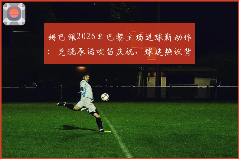 姆巴佩2026年巴黎主场进球新动作：兑现承诺吹笛庆祝，球迷热议背后含义