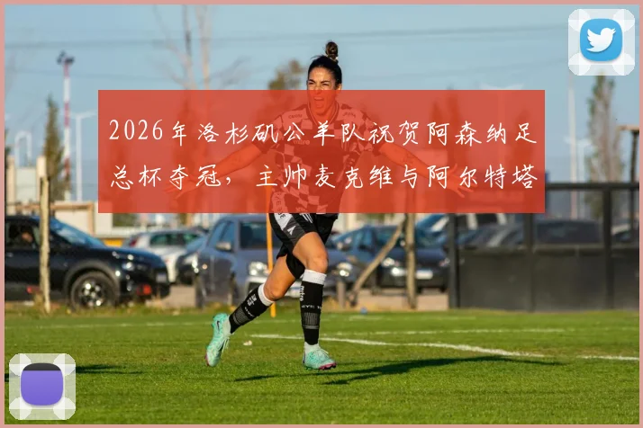 2026年洛杉矶公羊队祝贺阿森纳足总杯夺冠，主帅麦克维与阿尔特塔友谊引热议