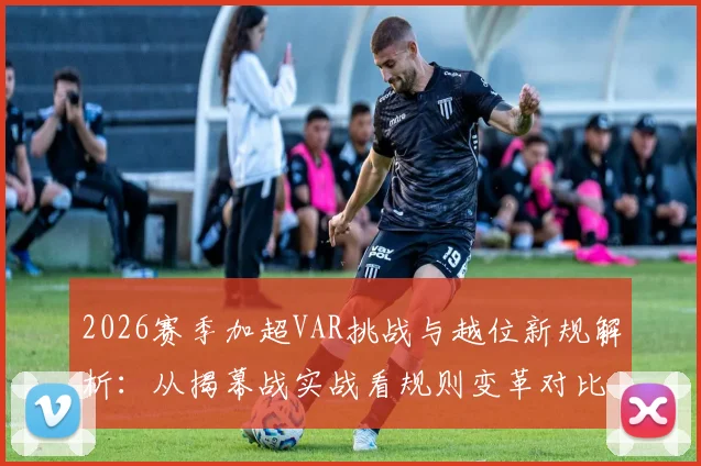 2026赛季加超VAR挑战与越位新规解析:从揭幕战实战看规则变革对比赛的影响