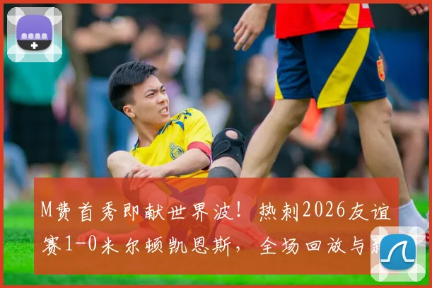 M费首秀即献世界波!热刺2026友谊赛1-0米尔顿凯恩斯,全场回放与新援点评