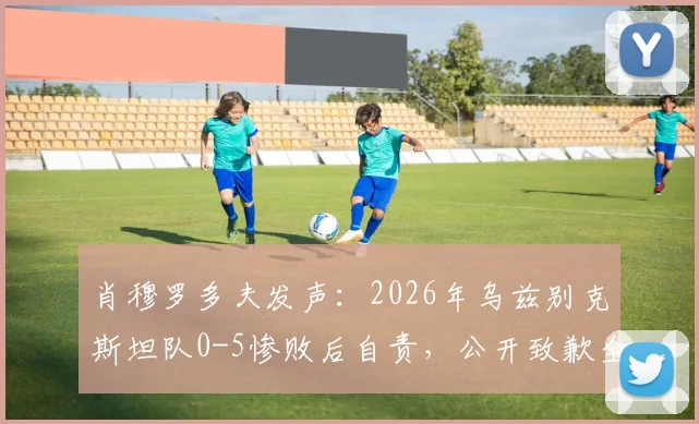 肖穆罗多夫发声：2026年乌兹别克斯坦队0-5惨败后自责，公开致歉全力拼搏的球员