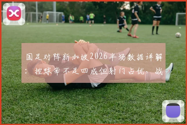 国足对阵新加坡2026半场数据详解:控球率不足四成但射门占优,战术选择是关键