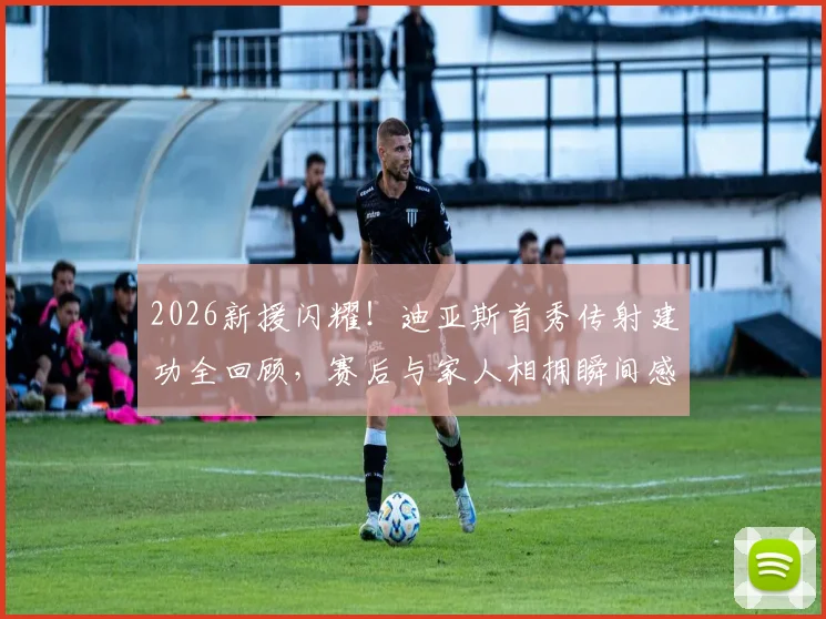 2026新援闪耀！迪亚斯首秀传射建功全回顾，赛后与家人相拥瞬间感人至深