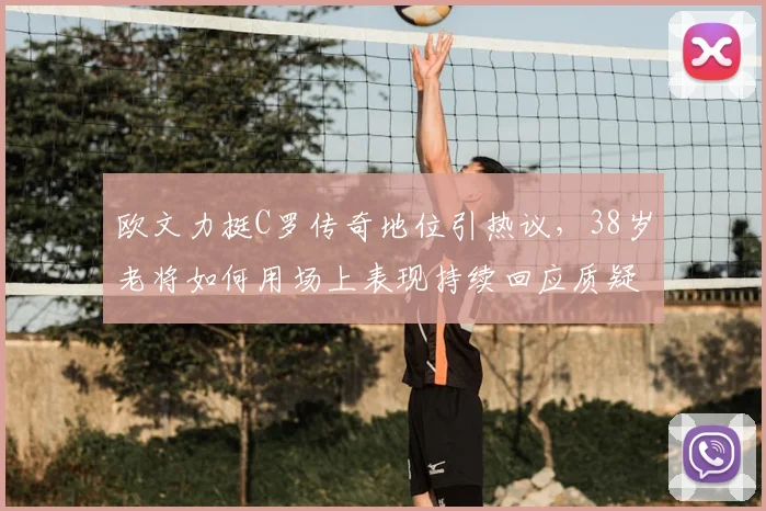 欧文力挺C罗传奇地位引热议，38岁老将如何用场上表现持续回应质疑