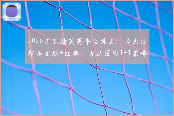 2026年亚精英赛半场焦点：马杰拉希乌龙球+红牌，吉达国民1-1柔佛战局分析
