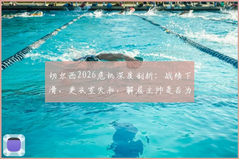 切尔西2026危机深度剖析：战绩下滑、更衣室失和，解雇主帅是否为唯一出路？球员真实想法曝光