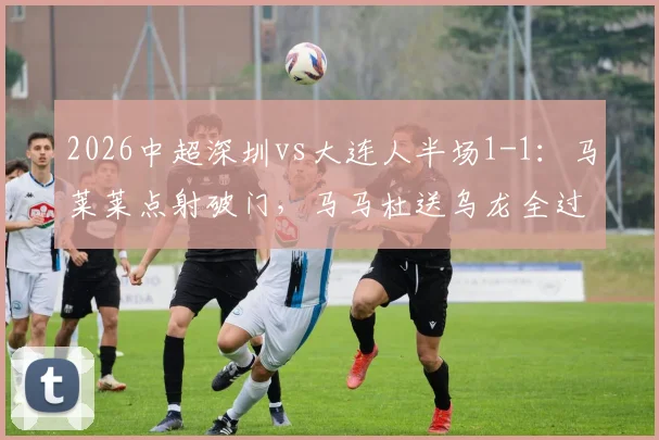 2026中超深圳vs大连人半场1-1：马莱莱点射破门，马马杜送乌龙全过程回顾，附本场争议判罚解读