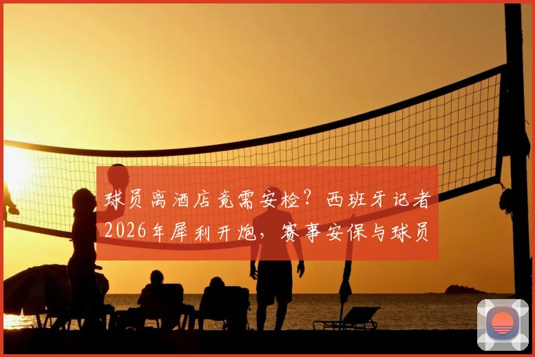 球员离酒店竟需安检?西班牙记者2026年犀利开炮,赛事安保与球员权利的平衡难题引热议