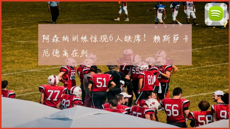 阿森纳训练惊现6人缺席！赖斯萨卡厄德高在列