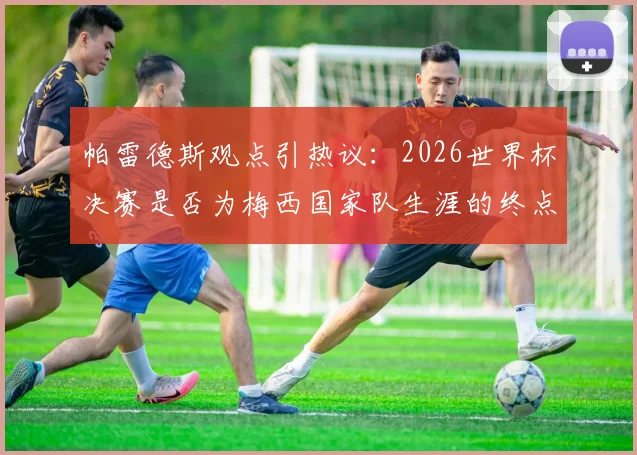 帕雷德斯观点引热议:2026世界杯决赛是否为梅西国家队生涯的终点?队友亲述背后考量