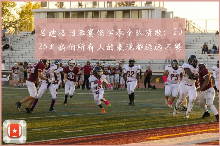 吕迪格泪洒赛场坦承全队溃败：2026年我们所有人的表现都远远不够好，被淘汰让人心碎