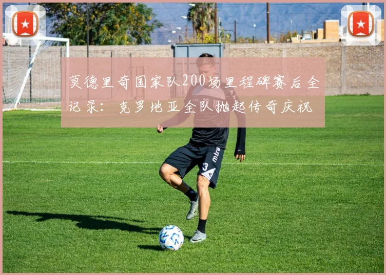 莫德里奇国家队200场里程碑赛后全记录：克罗地亚全队抛起传奇庆祝，魔笛生涯高光时刻回顾