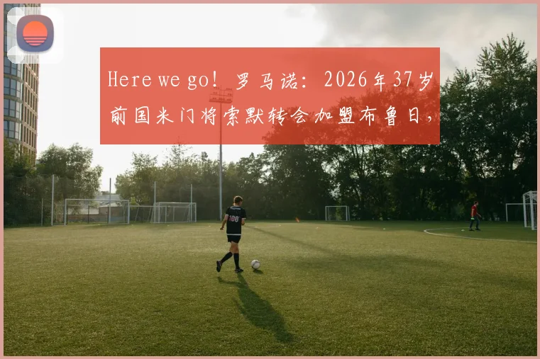 Here we go!罗马诺:2026年37岁前国米门将索默转会加盟布鲁日,交易详情解析与未来影响