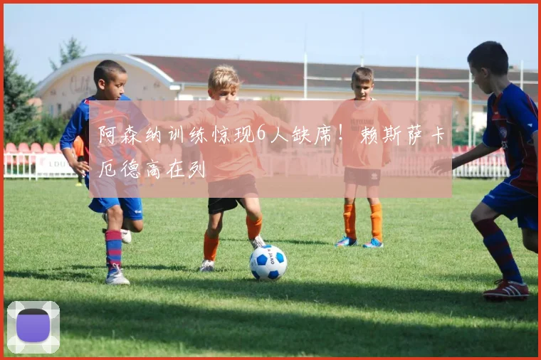 阿森纳训练惊现6人缺席！赖斯萨卡厄德高在列