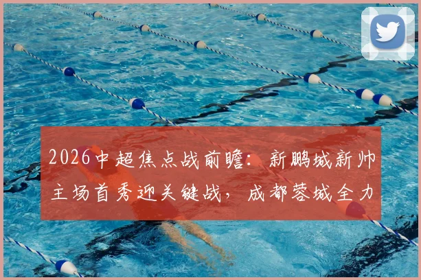 2026中超焦点战前瞻：新鹏城新帅主场首秀迎关键战，成都蓉城全力出击欲巩固榜首
