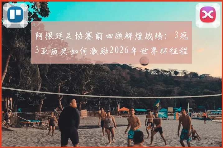 阿根廷足协赛前回顾辉煌战绩：3冠3亚历史如何激励2026年世界杯征程？