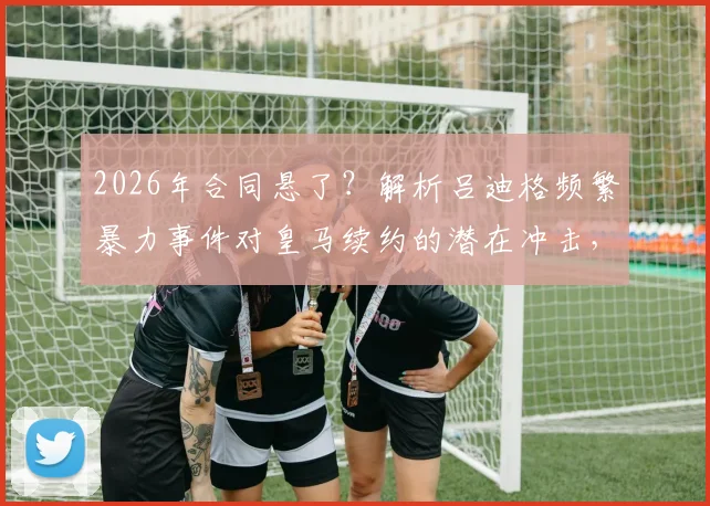 2026年合同悬了？解析吕迪格频繁暴力事件对皇马续约的潜在冲击，球迷态度成关键