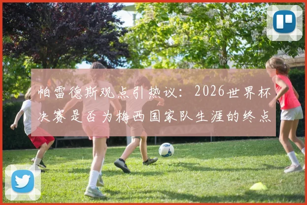 帕雷德斯观点引热议：2026世界杯决赛是否为梅西国家队生涯的终点？队友亲述背后考量