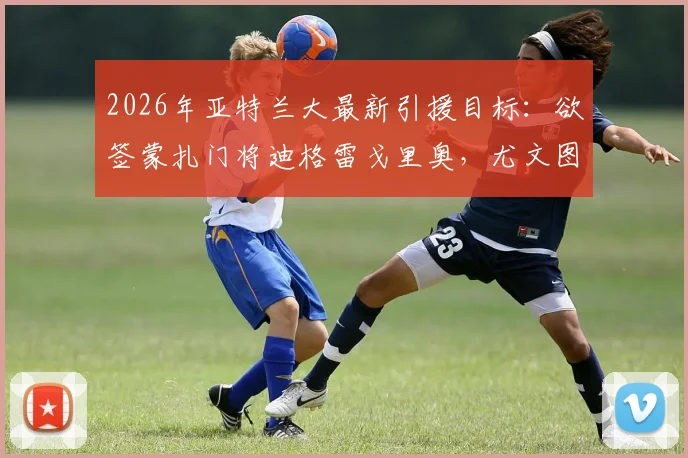 2026年亚特兰大最新引援目标：欲签蒙扎门将迪格雷戈里奥，尤文图斯要价1500万欧转会费详情